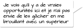 Je vois qu’il y a de vraies opportunités ici et je n’ai pas envie de les gâcher en  me brouillant avec un supérieur.